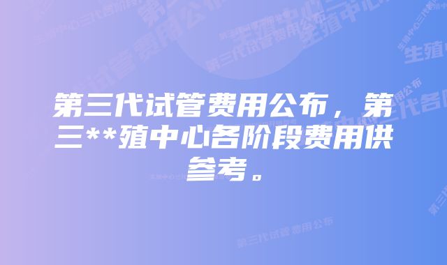 第三代试管费用公布，第三**殖中心各阶段费用供参考。