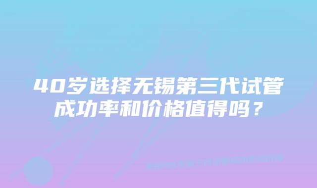 40岁选择无锡第三代试管成功率和价格值得吗？