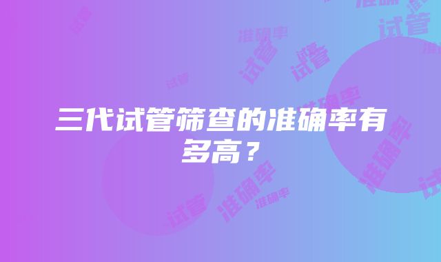 三代试管筛查的准确率有多高？