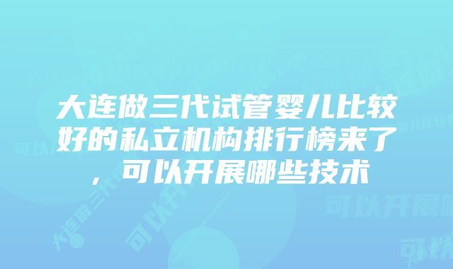 大连做三代试管婴儿比较好的私立机构排行榜来了，可以开展哪些技术