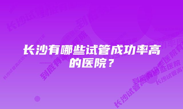 长沙有哪些试管成功率高的医院？