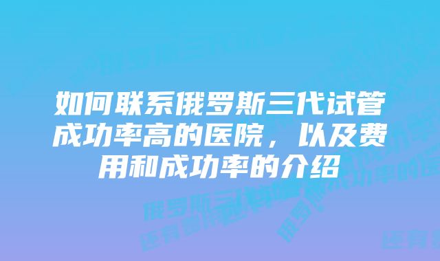 如何联系俄罗斯三代试管成功率高的医院，以及费用和成功率的介绍