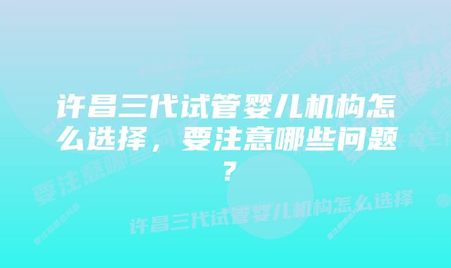 许昌三代试管婴儿机构怎么选择，要注意哪些问题？