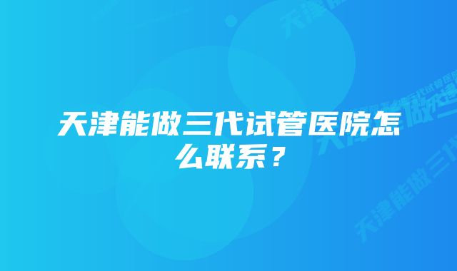 天津能做三代试管医院怎么联系？