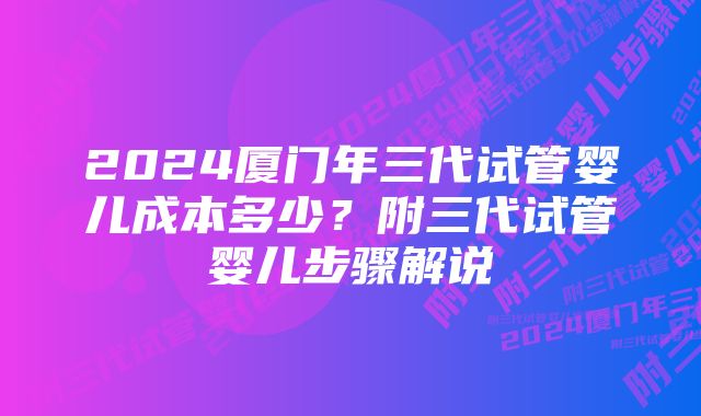 2024厦门年三代试管婴儿成本多少？附三代试管婴儿步骤解说