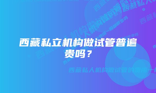 西藏私立机构做试管普遍贵吗？