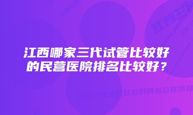 江西哪家三代试管比较好的民营医院排名比较好？