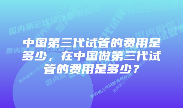 中国第三代试管的费用是多少，在中国做第三代试管的费用是多少？