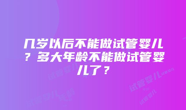 几岁以后不能做试管婴儿？多大年龄不能做试管婴儿了？