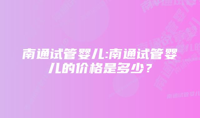 南通试管婴儿:南通试管婴儿的价格是多少？