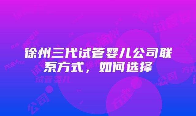 徐州三代试管婴儿公司联系方式，如何选择