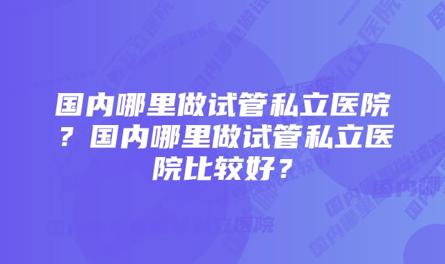 国内哪里做试管私立医院？国内哪里做试管私立医院比较好？