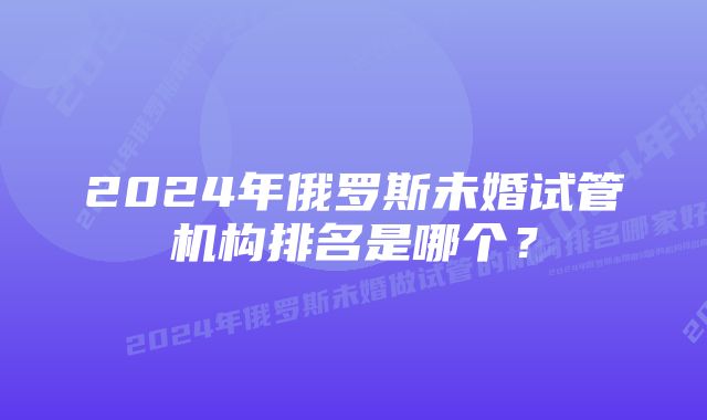 2024年俄罗斯未婚试管机构排名是哪个？