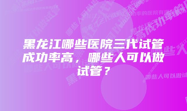 黑龙江哪些医院三代试管成功率高，哪些人可以做试管？