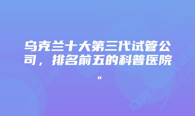 乌克兰十大第三代试管公司，排名前五的科普医院。