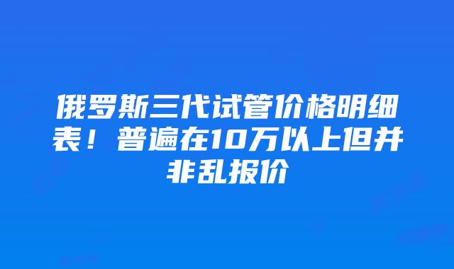 俄罗斯三代试管价格明细表！普遍在10万以上但并非乱报价