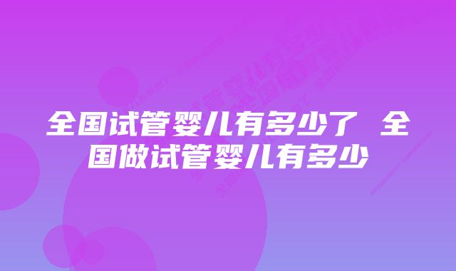 全国试管婴儿有多少了 全国做试管婴儿有多少