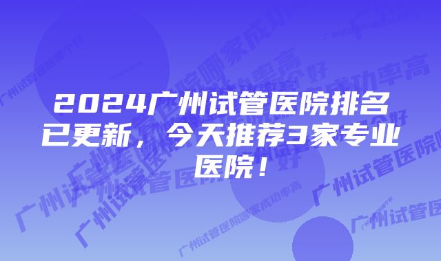 2024广州试管医院排名已更新，今天推荐3家专业 医院！