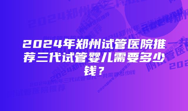 2024年郑州试管医院推荐三代试管婴儿需要多少钱？