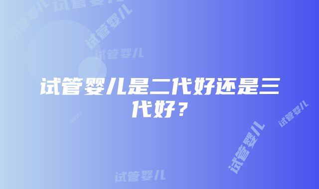 试管婴儿是二代好还是三代好？