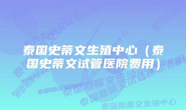 泰国史蒂文生殖中心（泰国史蒂文试管医院费用）