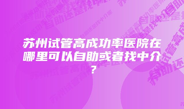 苏州试管高成功率医院在哪里可以自助或者找中介？