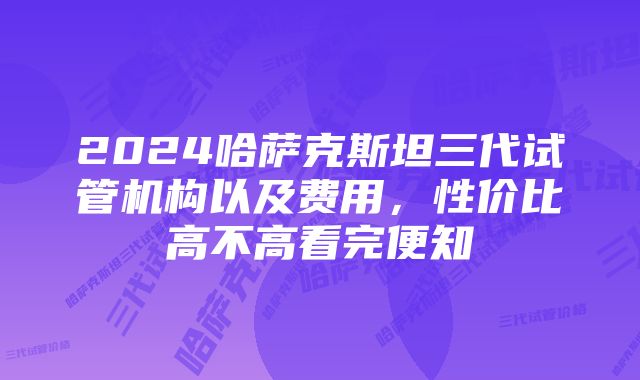 2024哈萨克斯坦三代试管机构以及费用，性价比高不高看完便知