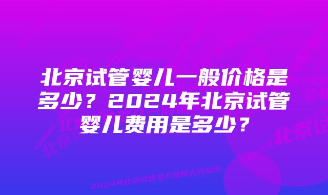 北京试管婴儿一般价格是多少？2024年北京试管婴儿费用是多少？