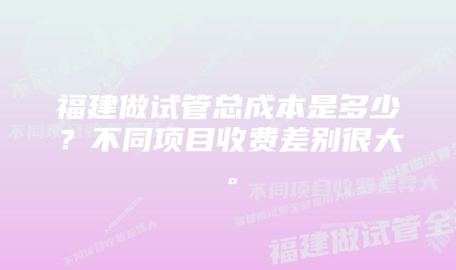 福建做试管总成本是多少？不同项目收费差别很大。