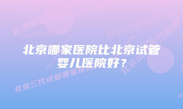 北京哪家医院比北京试管婴儿医院好？