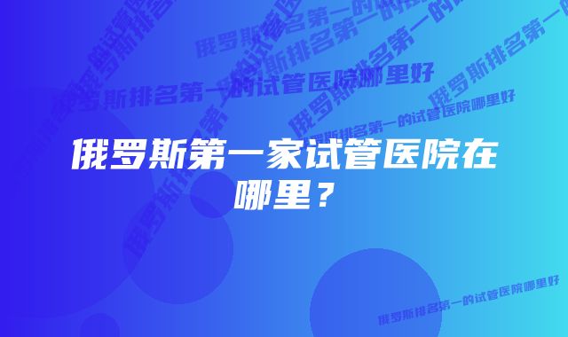 俄罗斯第一家试管医院在哪里？