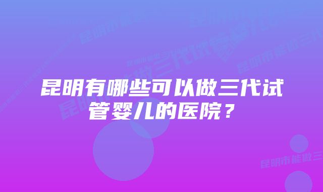 昆明有哪些可以做三代试管婴儿的医院？