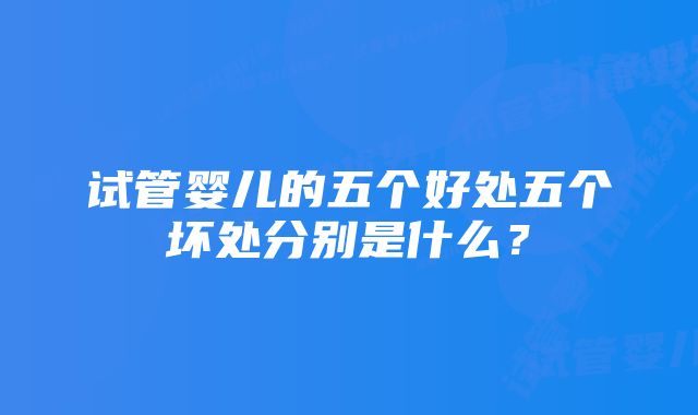 试管婴儿的五个好处五个坏处分别是什么？