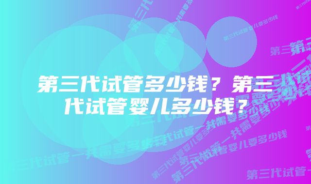 第三代试管多少钱？第三代试管婴儿多少钱？