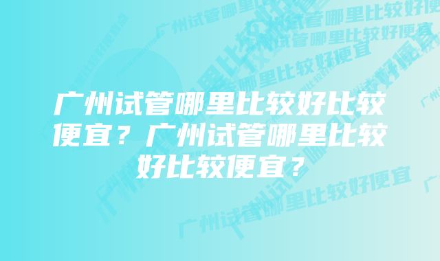 广州试管哪里比较好比较便宜？广州试管哪里比较好比较便宜？