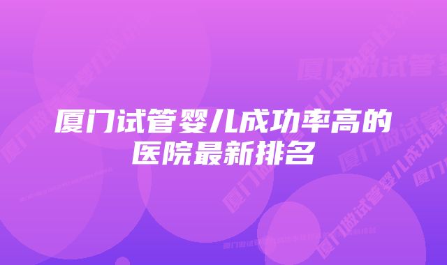 厦门试管婴儿成功率高的医院最新排名