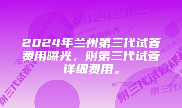 2024年兰州第三代试管费用曝光，附第三代试管详细费用。