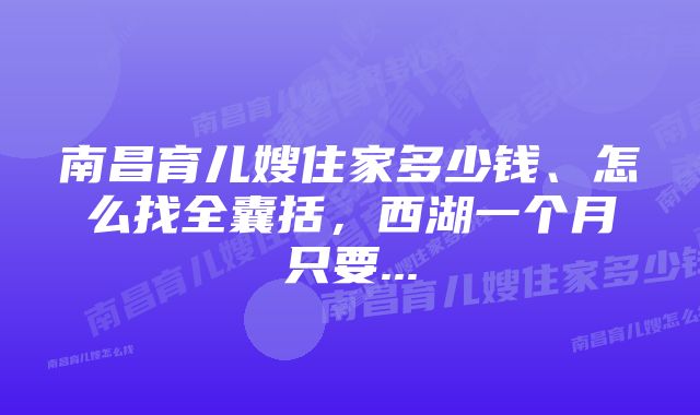 南昌育儿嫂住家多少钱、怎么找全囊括，西湖一个月只要...