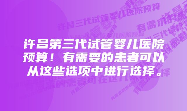 许昌第三代试管婴儿医院预算！有需要的患者可以从这些选项中进行选择。