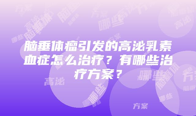 脑垂体瘤引发的高泌乳素血症怎么治疗？有哪些治疗方案？