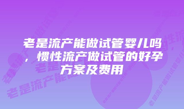 老是流产能做试管婴儿吗，惯性流产做试管的好孕方案及费用