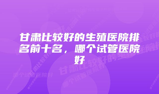 甘肃比较好的生殖医院排名前十名，哪个试管医院好