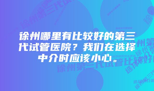 徐州哪里有比较好的第三代试管医院？我们在选择中介时应该小心。