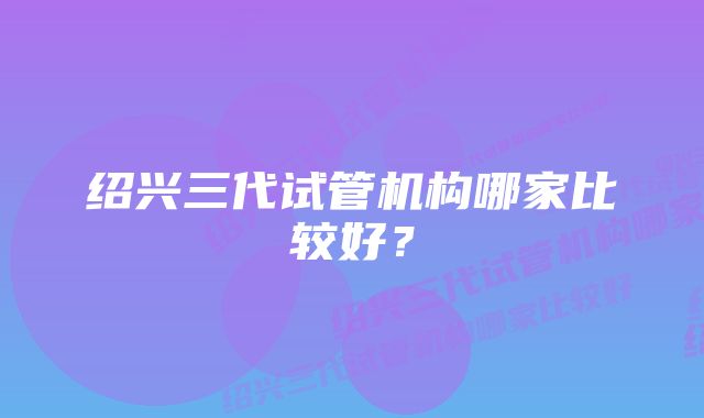 绍兴三代试管机构哪家比较好？