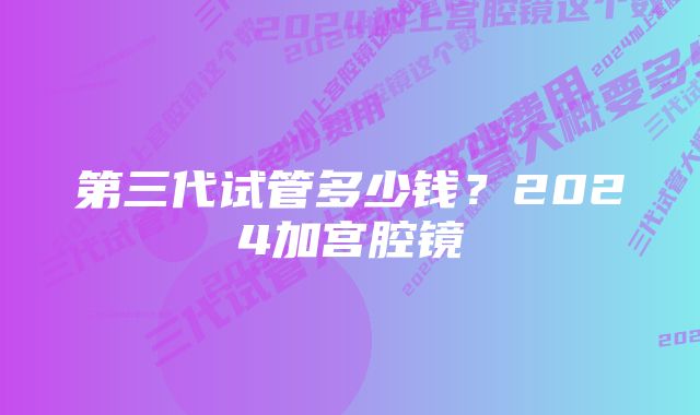 第三代试管多少钱？2024加宫腔镜