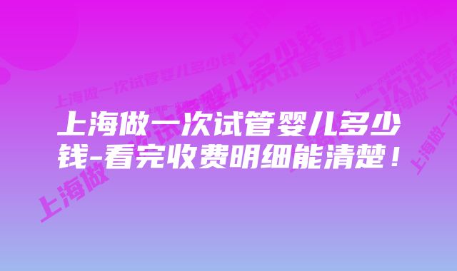 上海做一次试管婴儿多少钱-看完收费明细能清楚！