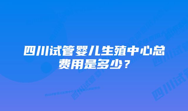 四川试管婴儿生殖中心总费用是多少？