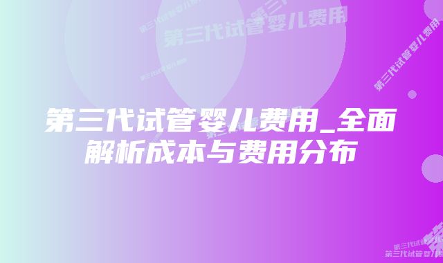 第三代试管婴儿费用_全面解析成本与费用分布