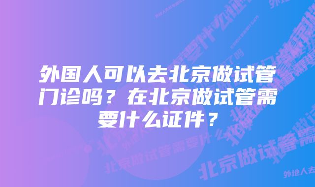 外国人可以去北京做试管门诊吗？在北京做试管需要什么证件？