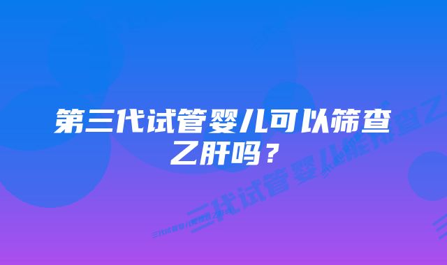 第三代试管婴儿可以筛查乙肝吗？